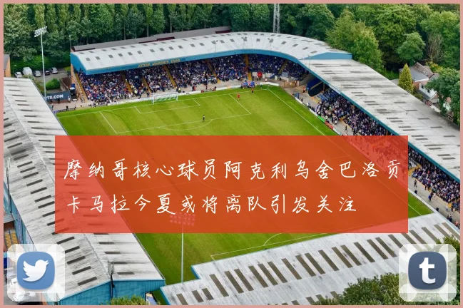 摩纳哥核心球员阿克利乌舍巴洛贡卡马拉今夏或将离队引发关注