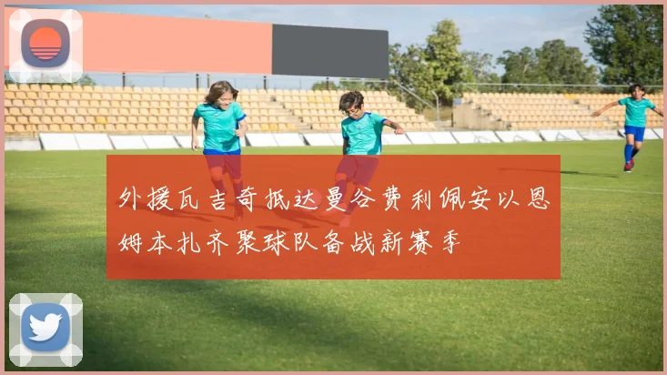 外援瓦吉奇抵达曼谷费利佩安以恩姆本扎齐聚球队备战新赛季