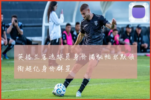 英格兰落选球员身价揭秘帕尔默领衔超亿身价群星