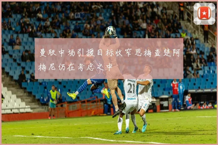 曼联中场引援目标收窄恩梅查楚阿梅尼仍在考虑之中