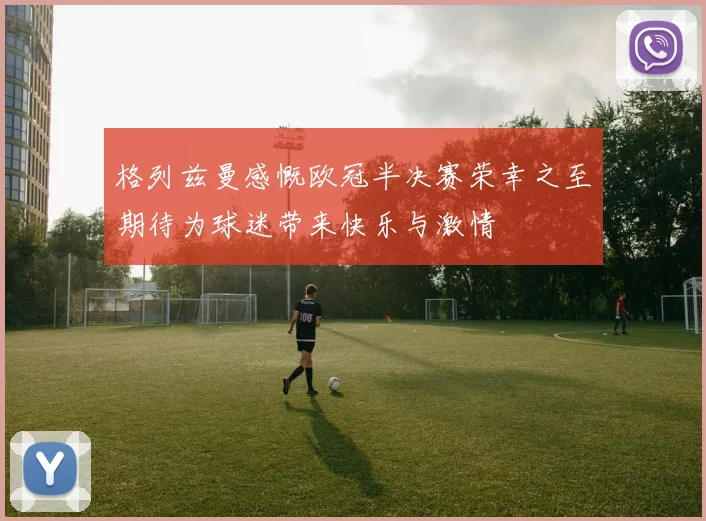 格列兹曼感慨欧冠半决赛荣幸之至期待为球迷带来快乐与激情