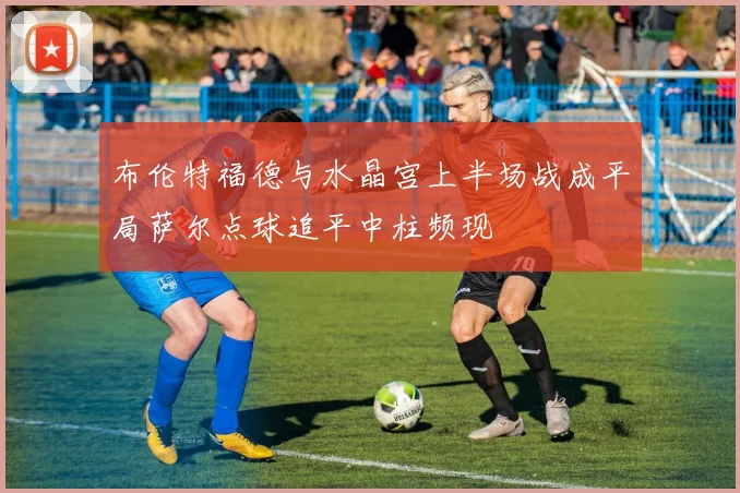 布伦特福德与水晶宫上半场战成平局萨尔点球追平中柱频现