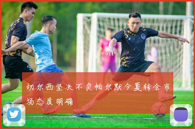 切尔西坚决不卖帕尔默今夏转会市场态度明确