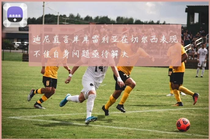 迪尼直言库库雷利亚在切尔西表现不佳自身问题亟待解决