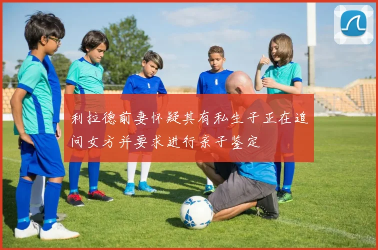 利拉德前妻怀疑其有私生子正在追问女方并要求进行亲子鉴定