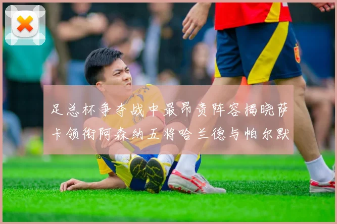 足总杯争夺战中最昂贵阵容揭晓萨卡领衔阿森纳五将哈兰德与帕尔默同在列